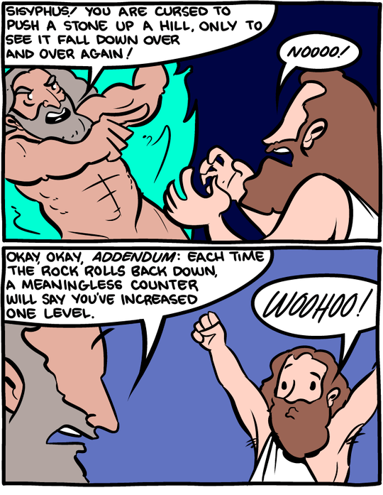 Saturday Morning Breakfast Cereal comic. {Panel 1} Zeus: Sisyphus! You are cursed to push a stone up a hill, only to see it fall down over and over again! | Sisyphus: Noooo! {Panel 2} Zeus: Okay, okay, _addendum_: Each time the rock rolls back down, a meaningless counter will say you've increased one level. | Sisyphus: WOOHOO!