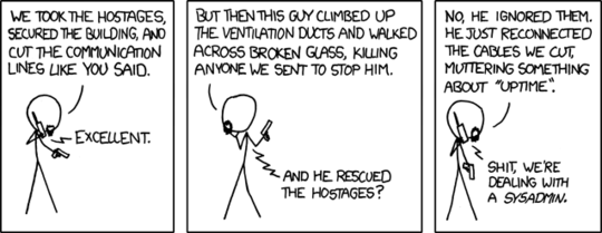 A terrorist is holding a gun and talking on a cell phone to the boss. Terrorist: We took the hostages, secured the building, and cut the communication lines like you said. Boss: Excellent. Terrorist: But then this guy climbed up the ventilation ducts and walked across broken glass, killing anyone we sent to stop him. Boss: And he rescued the hostages? Terrorist: No, he ignored them. He just reconnected the cables we cut, muttering something about "uptime." Boss: Shit, we're dealing with a sysadmin. Title text: The weird sense of duty really good sysadmins have can border on the sociopathic, but it's nice to know that it stands between the forces of darkness and your cat blog's servers.